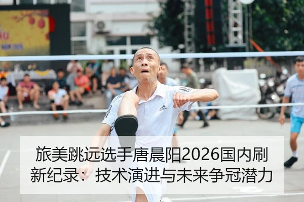 旅美跳远选手唐晨阳2026国内刷新纪录：技术演进与未来争冠潜力