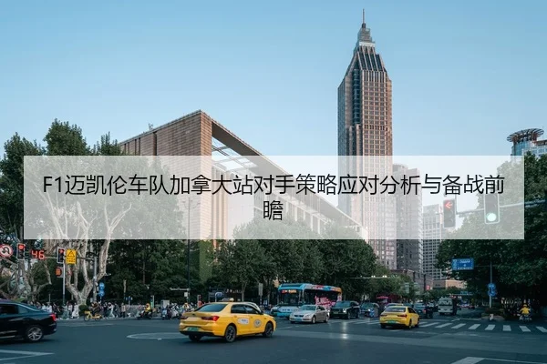 F1迈凯伦车队加拿大站对手策略应对分析与备战前瞻
