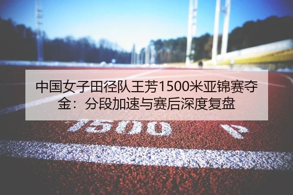 中国女子田径队王芳1500米亚锦赛夺金：分段加速与赛后深度复盘